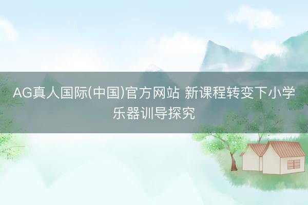 AG真人国际(中国)官方网站 新课程转变下小学乐器训导探究