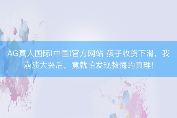 AG真人国际(中国)官方网站 孩子收货下滑，我崩溃大哭后，竟就怕发现教悔的真理!