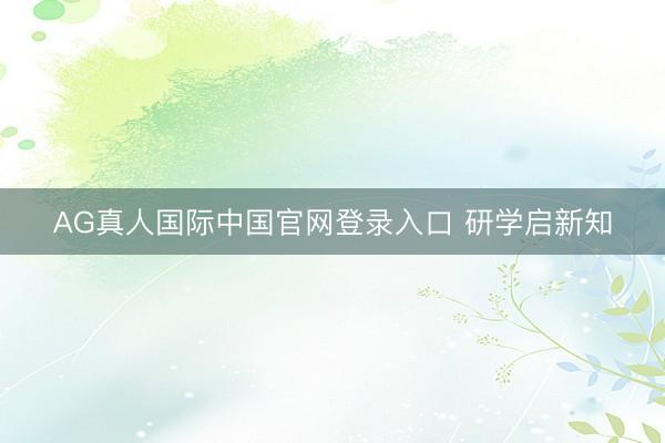 AG真人国际中国官网登录入口 研学启新知