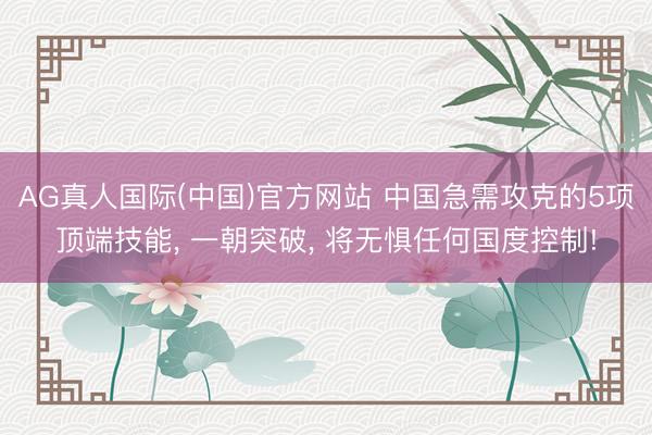 AG真人国际(中国)官方网站 中国急需攻克的5项顶端技能, 一朝突破, 将无惧任何国度控制!