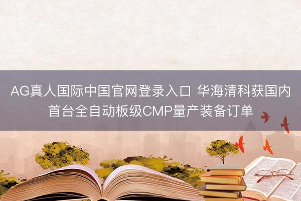 AG真人国际中国官网登录入口 华海清科获国内首台全自动板级CMP量产装备订单