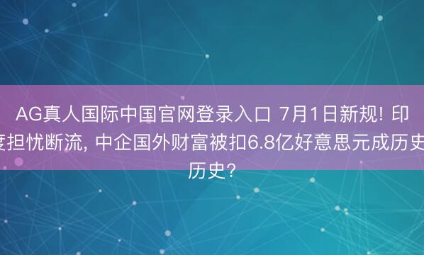 AG真人国际中国官网登录入口 7月1日新规! 印度担忧断流， 中企国外财富被扣6.8亿好意思元成历史?