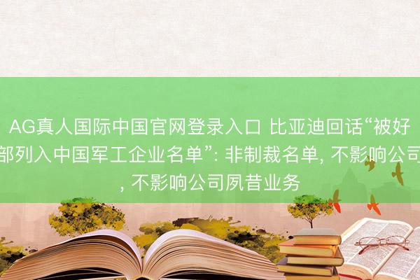 AG真人国际中国官网登录入口 比亚迪回话“被好意思国防部列入中国军工企业名单”: 非制裁名单， 不影响公司夙昔业务