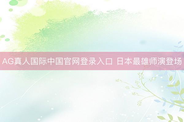 AG真人国际中国官网登录入口 日本最雄师演登场