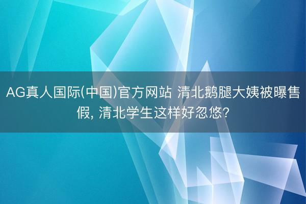 AG真人国际(中国)官方网站 清北鹅腿大姨被曝售假, 清北学生这样好忽悠?