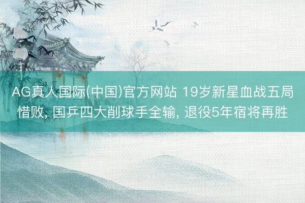 AG真人国际(中国)官方网站 19岁新星血战五局惜败， 国乒四大削球手全输， 退役5年宿将再胜