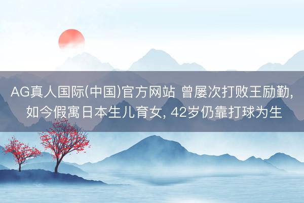 AG真人国际(中国)官方网站 曾屡次打败王励勤， 如今假寓日本生儿育女， 42岁仍靠打球为生