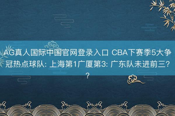AG真人国际中国官网登录入口 CBA下赛季5大争冠热点球队: 上海第1广厦第3: 广东队未进前三?