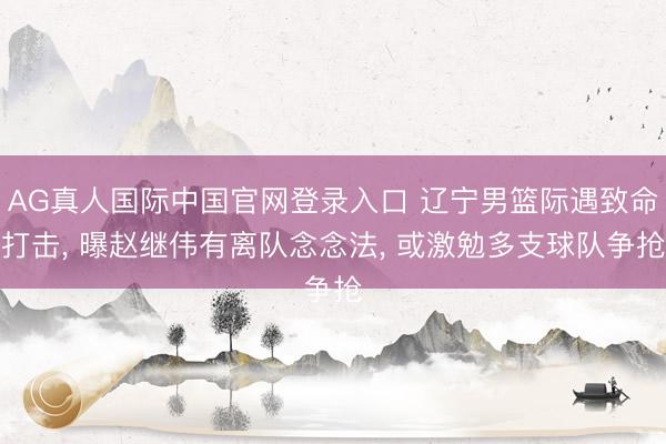 AG真人国际中国官网登录入口 辽宁男篮际遇致命打击， 曝赵继伟有离队念念法， 或激勉多支球队争抢