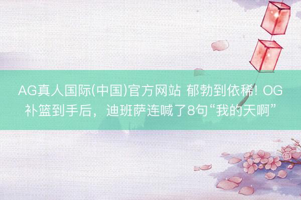AG真人国际(中国)官方网站 郁勃到依稀! OG补篮到手后，迪班萨连喊了8句“我的天啊”