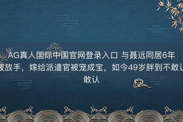 AG真人国际中国官网登录入口 与聂远同居6年被放手，嫁给派遣官被宠成宝，如今49岁胖到不敢认
