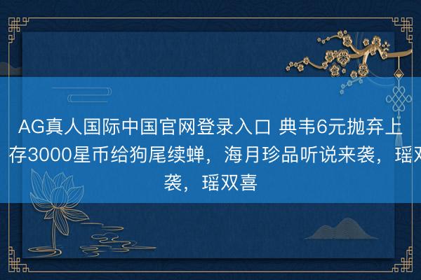 AG真人国际中国官网登录入口 典韦6元抛弃上线，存3000星币给狗尾续蝉，海月珍品听说来袭，瑶双喜