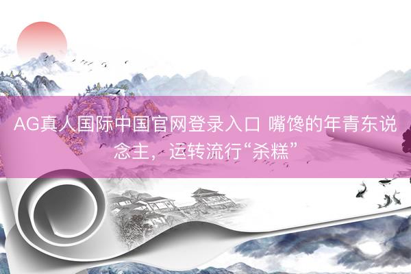 AG真人国际中国官网登录入口 嘴馋的年青东说念主，运转流行“杀糕”