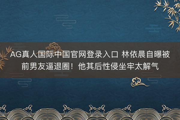AG真人国际中国官网登录入口 林依晨自曝被前男友逼退圈！他其后性侵坐牢太解气