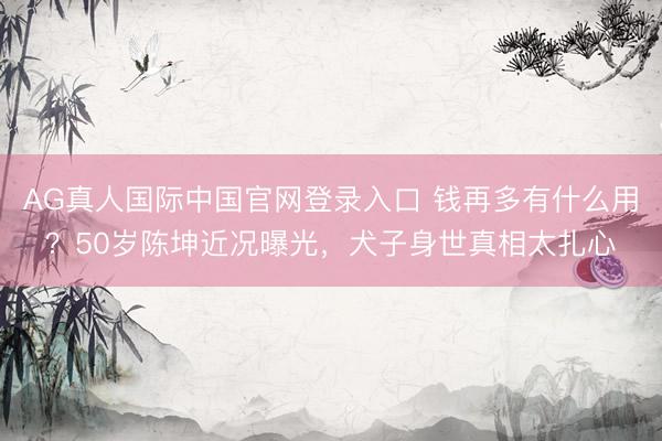 AG真人国际中国官网登录入口 钱再多有什么用？50岁陈坤近况曝光，犬子身世真相太扎心