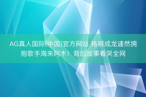 AG真人国际(中国)官方网站 袼褙成龙遽然拥抱歌手海来阿木！背后故事看哭全网