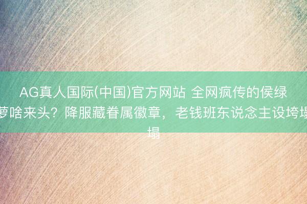 AG真人国际(中国)官方网站 全网疯传的侯绿萝啥来头？降服藏眷属徽章，老钱班东说念主设垮塌
