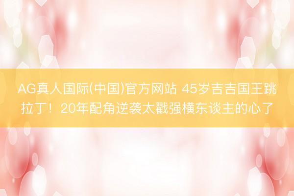 AG真人国际(中国)官方网站 45岁吉吉国王跳拉丁！20年配角逆袭太戳强横东谈主的心了