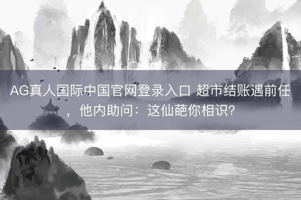 AG真人国际中国官网登录入口 超市结账遇前任，他内助问：这仙葩你相识？