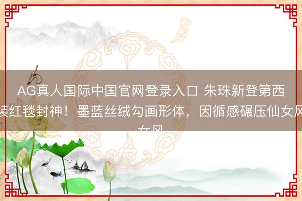 AG真人国际中国官网登录入口 朱珠新登第西装红毯封神！墨蓝丝绒勾画形体，因循感碾压仙女风