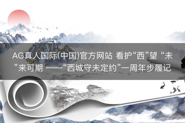 AG真人国际(中国)官方网站 看护“西”望 “未”来可期 ——“西城守未定约”一周年步履记