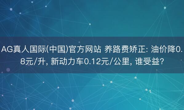 AG真人国际(中国)官方网站 养路费矫正: 油价降0.8元/升， 新动力车0.12元/公里， 谁受益?