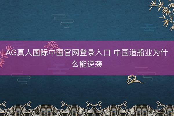 AG真人国际中国官网登录入口 中国造船业为什么能逆袭