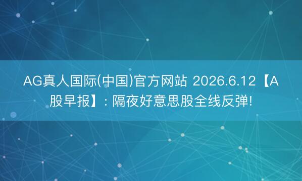 AG真人国际(中国)官方网站 2026.6.12【A股早报】: 隔夜好意思股全线反弹!