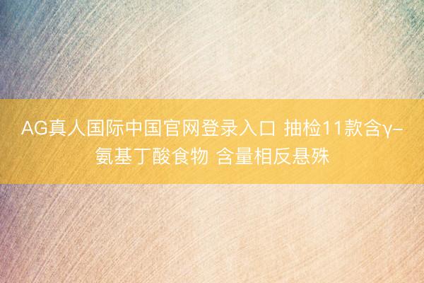 AG真人国际中国官网登录入口 抽检11款含γ-氨基丁酸食物 含量相反悬殊