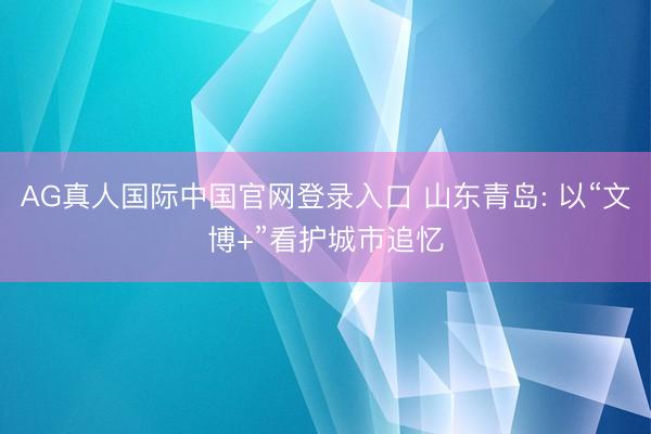 AG真人国际中国官网登录入口 山东青岛: 以“文博+”看护城市追忆