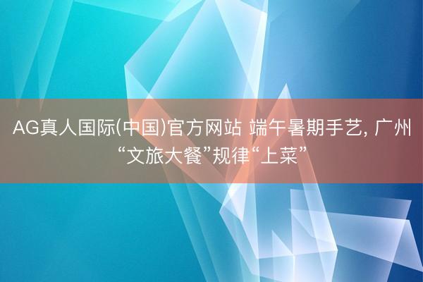 AG真人国际(中国)官方网站 端午暑期手艺， 广州“文旅大餐”规律“上菜”
