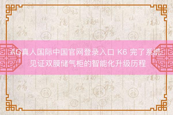 AG真人国际中国官网登录入口 K6 完了系统: 见证双膜储气柜的智能化升级历程
