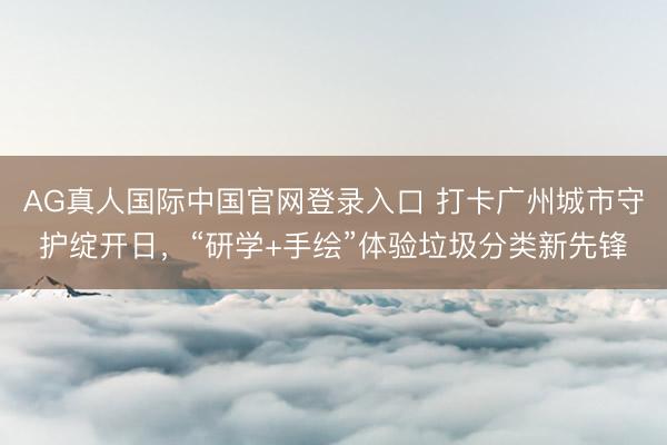 AG真人国际中国官网登录入口 打卡广州城市守护绽开日，“研学+手绘”体验垃圾分类新先锋