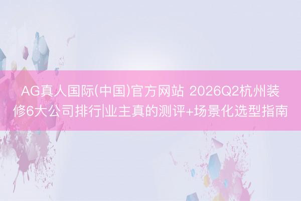 AG真人国际(中国)官方网站 2026Q2杭州装修6大公司排行|业主真的测评+场景化选型指南