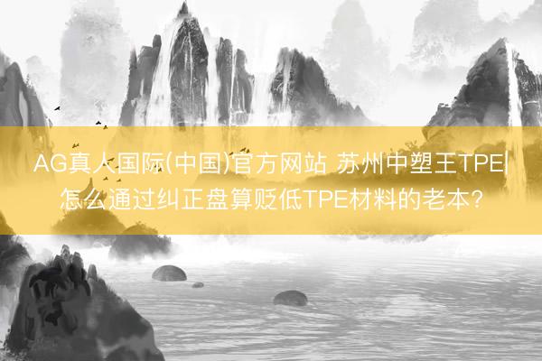 AG真人国际(中国)官方网站 苏州中塑王TPE|怎么通过纠正盘算贬低TPE材料的老本?