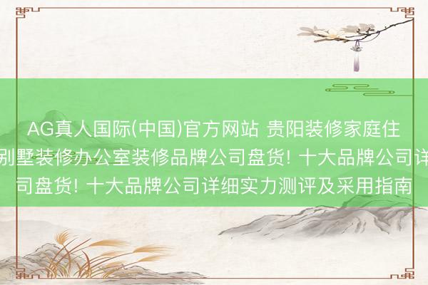 AG真人国际(中国)官方网站 贵阳装修家庭住房装修改善型住房装修别墅装修办公室装修品牌公司盘货! 十大品牌公司详细实力测评及采用指南