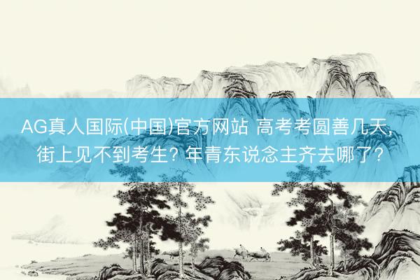 AG真人国际(中国)官方网站 高考考圆善几天， 街上见不到考生? 年青东说念主齐去哪了?