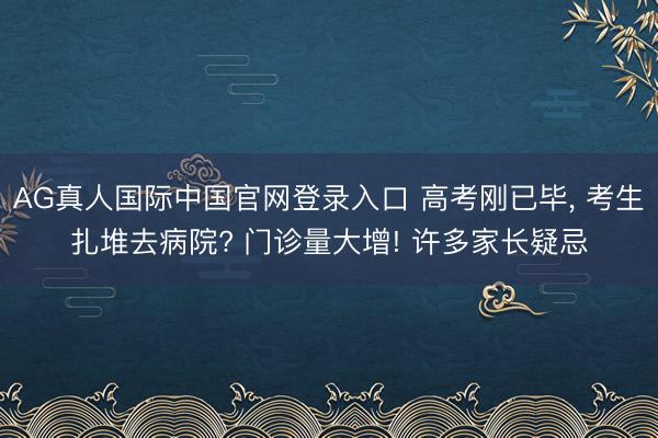 AG真人国际中国官网登录入口 高考刚已毕， 考生扎堆去病院? 门诊量大增! 许多家长疑忌