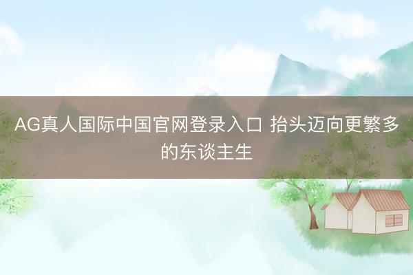 AG真人国际中国官网登录入口 抬头迈向更繁多的东谈主生