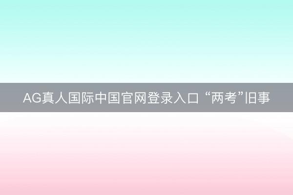 AG真人国际中国官网登录入口 “两考”旧事
