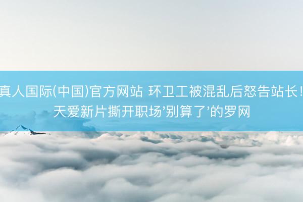 AG真人国际(中国)官方网站 环卫工被混乱后怒告站长！张天爱新片撕开职场'别算了'的罗网