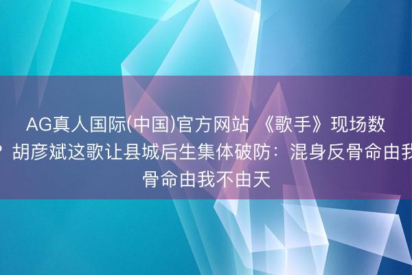 AG真人国际(中国)官方网站 《歌手》现场数据出错？胡彦斌这歌让县城后生集体破防：混身反骨命由我不由天