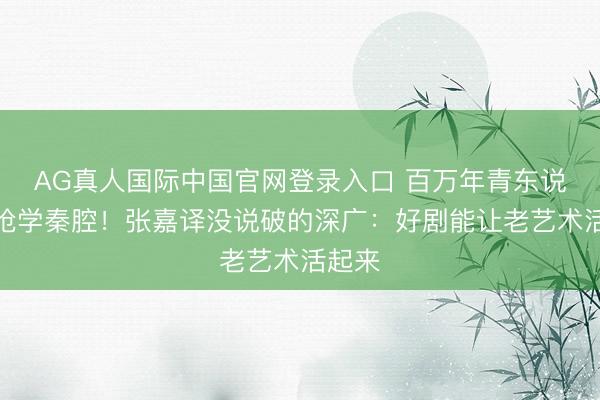 AG真人国际中国官网登录入口 百万年青东说念主抢学秦腔！张嘉译没说破的深广：好剧能让老艺术活起来