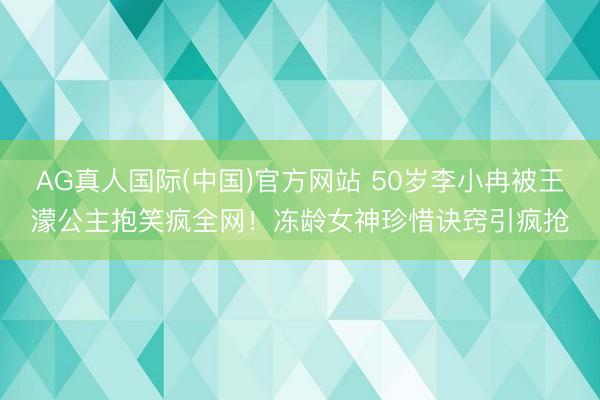 AG真人国际(中国)官方网站 50岁李小冉被王濛公主抱笑疯全网！冻龄女神珍惜诀窍引疯抢