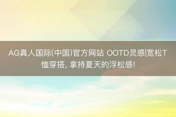 AG真人国际(中国)官方网站 OOTD灵感|宽松T恤穿搭， 拿持夏天的浮松感!