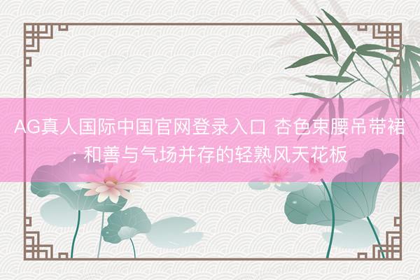 AG真人国际中国官网登录入口 杏色束腰吊带裙: 和善与气场并存的轻熟风天花板