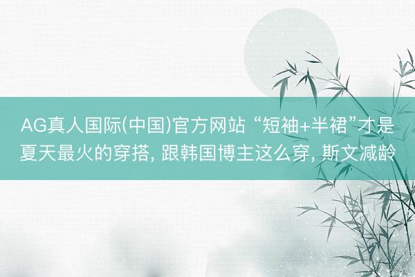 AG真人国际(中国)官方网站 “短袖+半裙”才是夏天最火的穿搭， 跟韩国博主这么穿， 斯文减龄