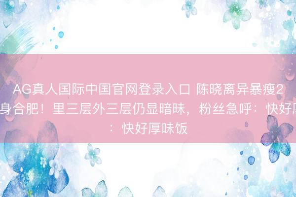 AG真人国际中国官网登录入口 陈晓离异暴瘦20斤现身合肥！里三层外三层仍显暗昧，粉丝急呼：快好厚味饭