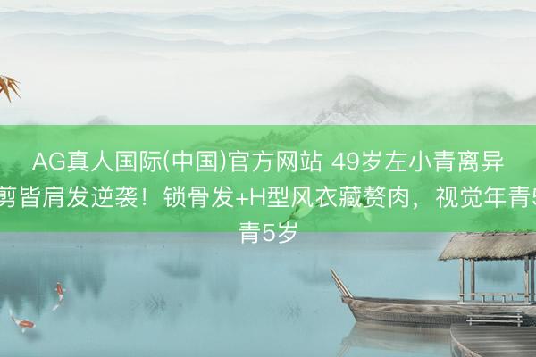 AG真人国际(中国)官方网站 49岁左小青离异后剪皆肩发逆袭!锁骨发+H型风衣藏赘肉,视觉年青5岁