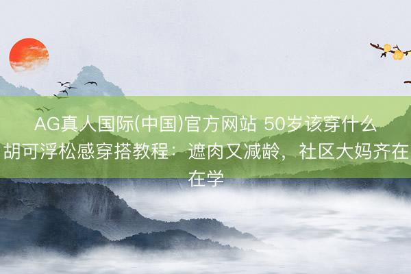 AG真人国际(中国)官方网站 50岁该穿什么？胡可浮松感穿搭教程：遮肉又减龄，社区大妈齐在学